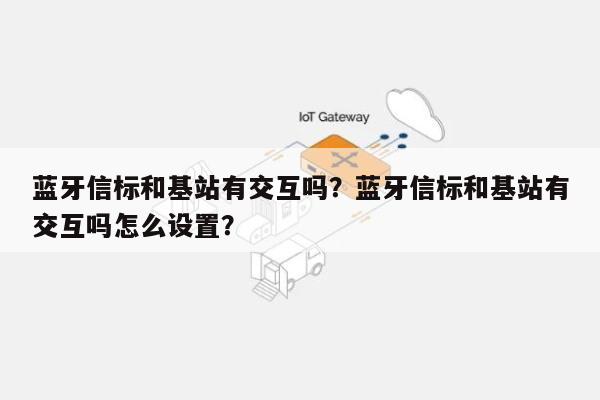 蓝牙信标和基站有交互吗？蓝牙信标和基站有交互吗怎么设置？-第1张图片