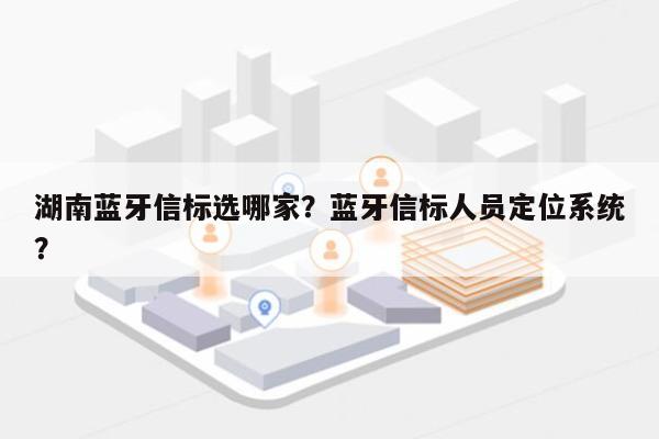 湖南蓝牙信标选哪家？蓝牙信标人员定位系统？-第1张图片