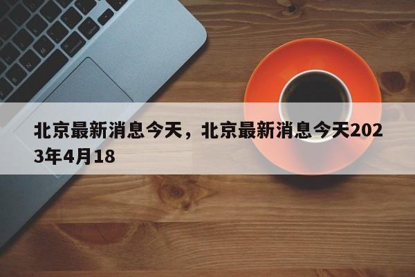 北京最新消息今天，北京最新消息今天2023年4月18-第1张图片