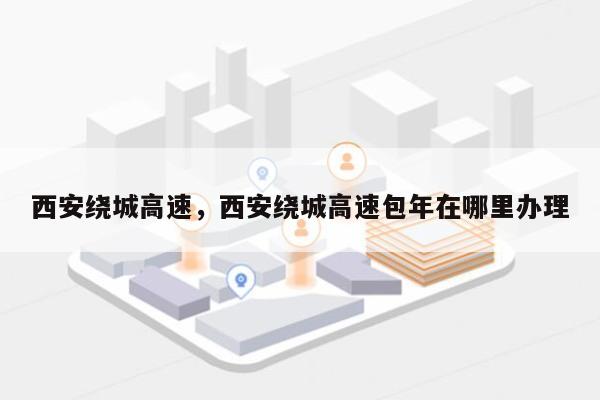 西安绕城高速，西安绕城高速包年在哪里办理-第1张图片