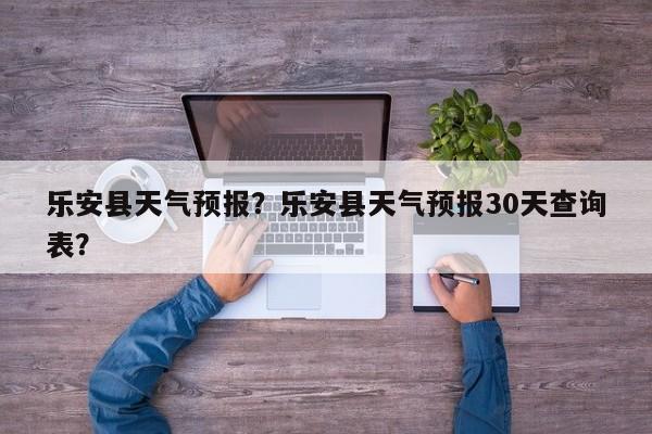 乐安县天气预报？乐安县天气预报30天查询表？-第1张图片