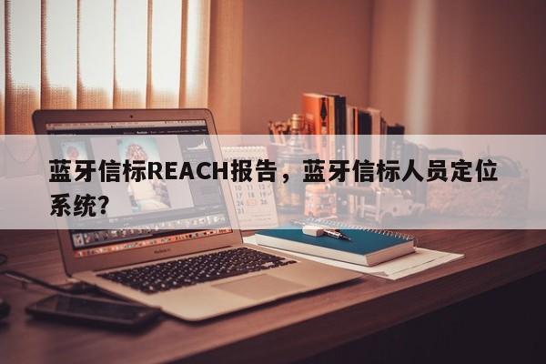 蓝牙信标REACH报告，蓝牙信标人员定位系统？-第1张图片