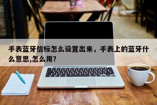 手表蓝牙信标怎么设置出来，手表上的蓝牙什么意思,怎么用？-第1张图片