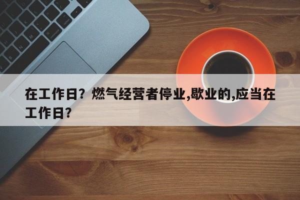 在工作日？燃气经营者停业,歇业的,应当在工作日？-第1张图片