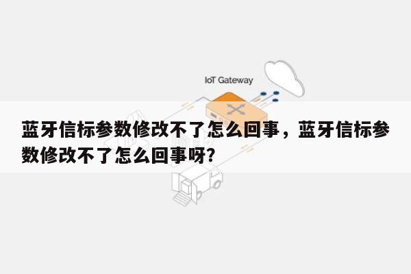 蓝牙信标参数修改不了怎么回事，蓝牙信标参数修改不了怎么回事呀？-第1张图片