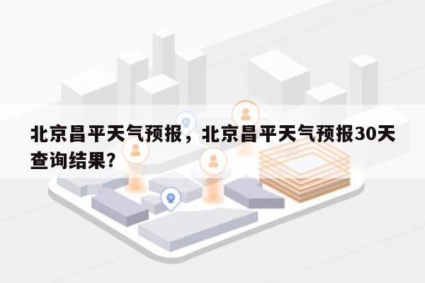 北京昌平天气预报，北京昌平天气预报30天查询结果？-第1张图片