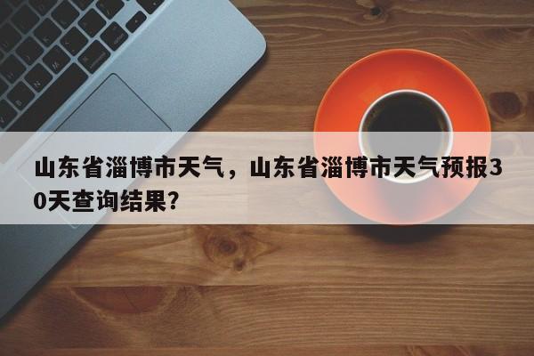山东省淄博市天气，山东省淄博市天气预报30天查询结果？-第1张图片