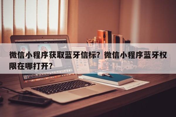 微信小程序获取蓝牙信标？微信小程序蓝牙权限在哪打开？-第1张图片