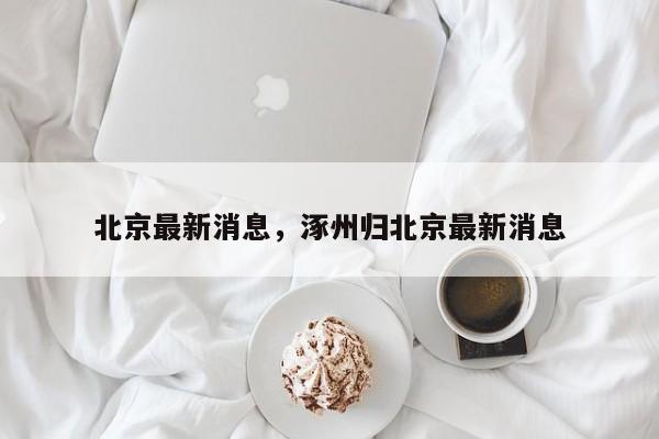 北京最新消息，涿州归北京最新消息-第1张图片