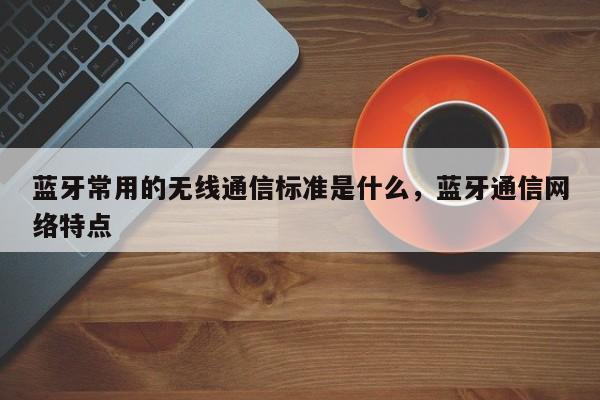 蓝牙常用的无线通信标准是什么，蓝牙通信网络特点-第1张图片