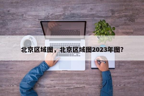 北京区域图，北京区域图2023年图？-第1张图片