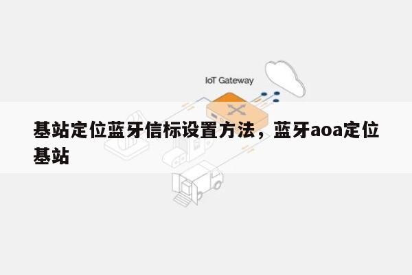 基站定位蓝牙信标设置方法，蓝牙aoa定位基站-第1张图片