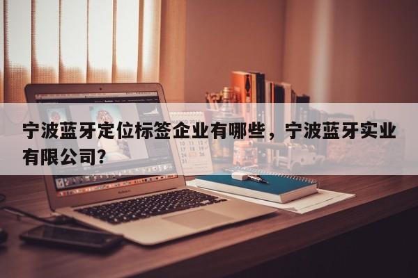 宁波蓝牙定位标签企业有哪些，宁波蓝牙实业有限公司？-第1张图片