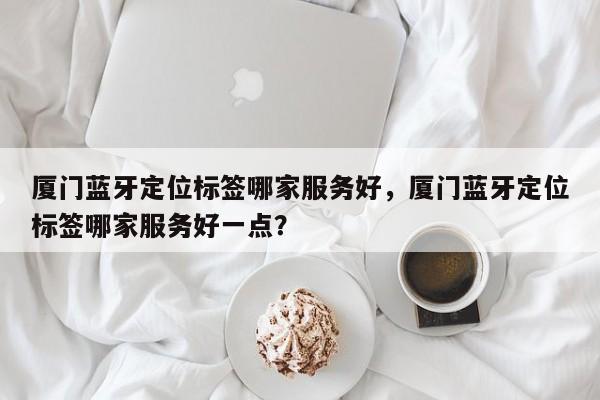 厦门蓝牙定位标签哪家服务好，厦门蓝牙定位标签哪家服务好一点？-第1张图片