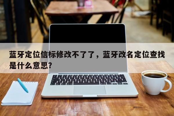 蓝牙定位信标修改不了了，蓝牙改名定位查找是什么意思？-第1张图片