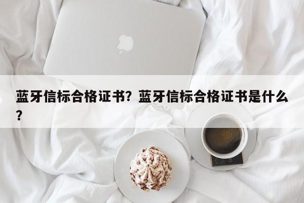 蓝牙信标合格证书？蓝牙信标合格证书是什么？-第1张图片