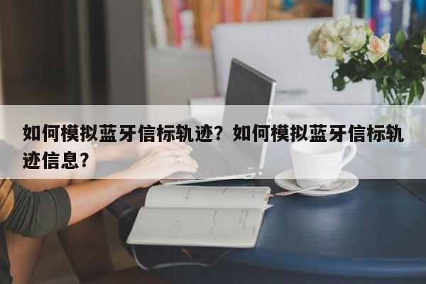 如何模拟蓝牙信标轨迹？如何模拟蓝牙信标轨迹信息？-第1张图片