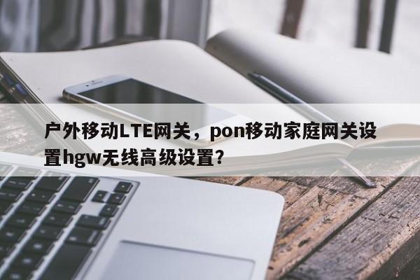 户外移动LTE网关，pon移动家庭网关设置hgw无线高级设置？-第1张图片