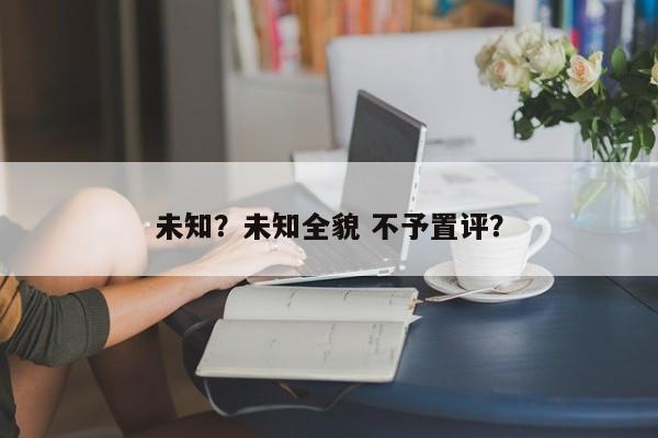 未知？未知全貌 不予置评？-第1张图片