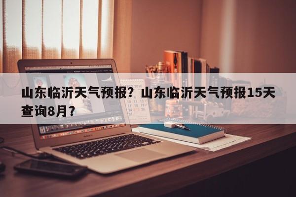 山东临沂天气预报？山东临沂天气预报15天查询8月？-第1张图片