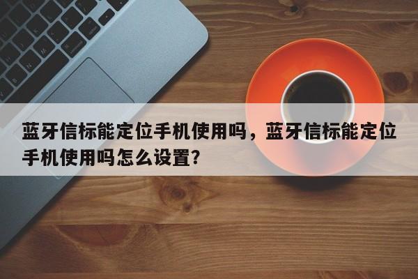 蓝牙信标能定位手机使用吗，蓝牙信标能定位手机使用吗怎么设置？-第1张图片