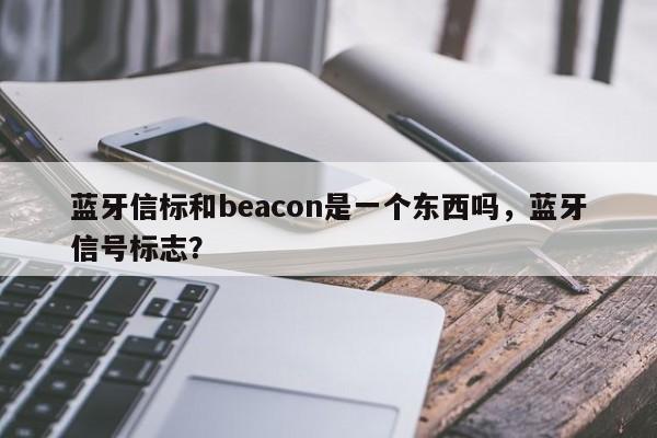 蓝牙信标和beacon是一个东西吗，蓝牙信号标志？-第1张图片