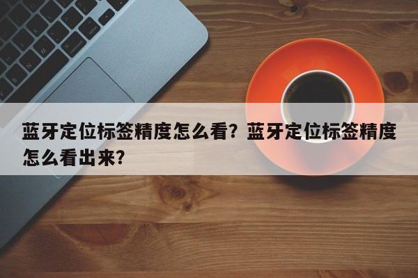 蓝牙定位标签精度怎么看？蓝牙定位标签精度怎么看出来？-第1张图片