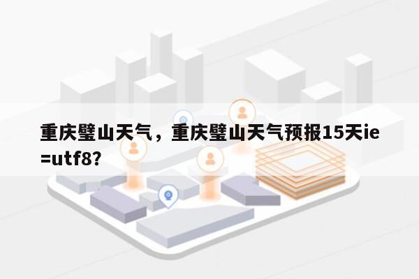 重庆璧山天气，重庆璧山天气预报15天ie=utf8？-第1张图片