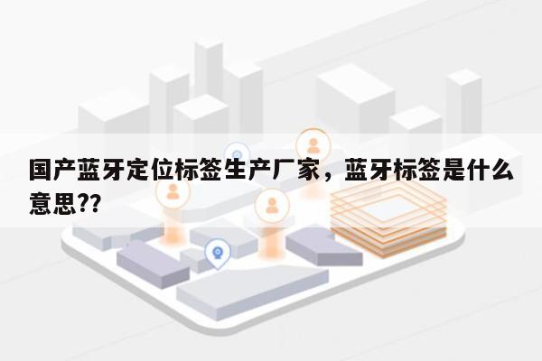 国产蓝牙定位标签生产厂家，蓝牙标签是什么意思?？-第1张图片