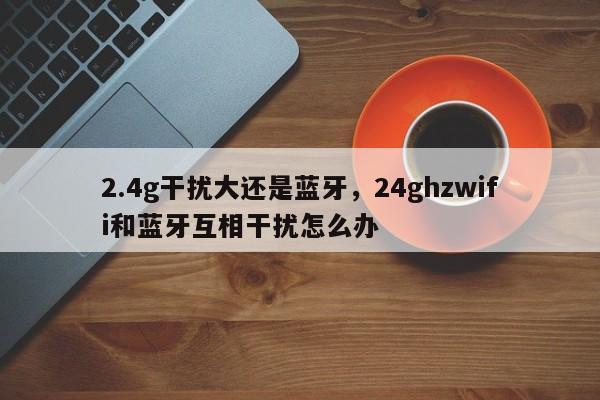 2.4g干扰大还是蓝牙，24ghzwifi和蓝牙互相干扰怎么办-第1张图片