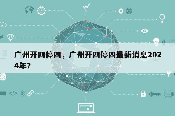 广州开四停四，广州开四停四最新消息2024年？-第1张图片