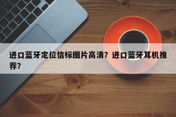 进口蓝牙定位信标图片高清？进口蓝牙耳机推荐？-第1张图片