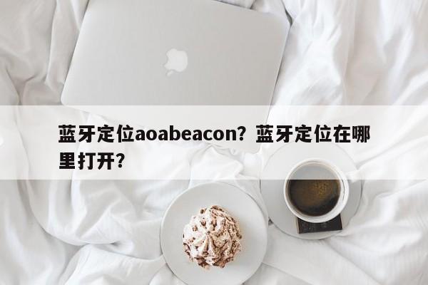 蓝牙定位aoabeacon？蓝牙定位在哪里打开？-第1张图片