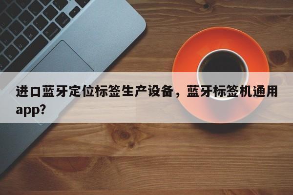 进口蓝牙定位标签生产设备，蓝牙标签机通用app？-第1张图片