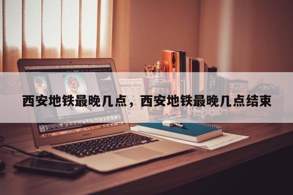 西安地铁最晚几点，西安地铁最晚几点结束-第1张图片