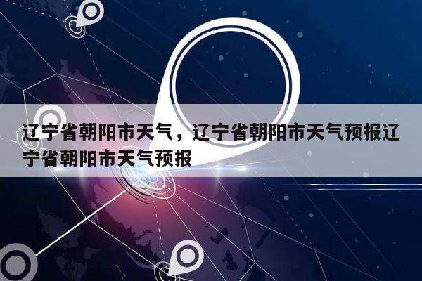 辽宁省朝阳市天气，辽宁省朝阳市天气预报辽宁省朝阳市天气预报-第1张图片