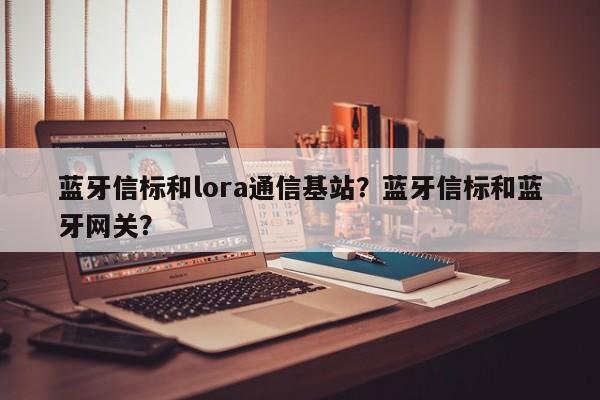 蓝牙信标和lora通信基站？蓝牙信标和蓝牙网关？-第1张图片
