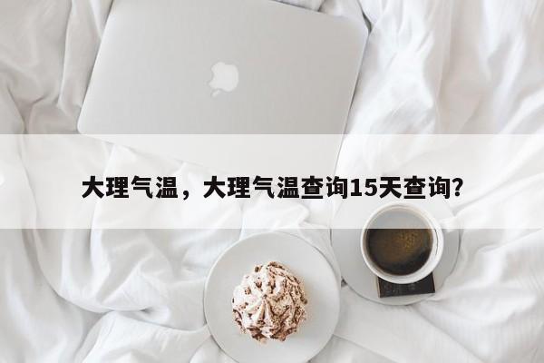 大理气温，大理气温查询15天查询？-第1张图片