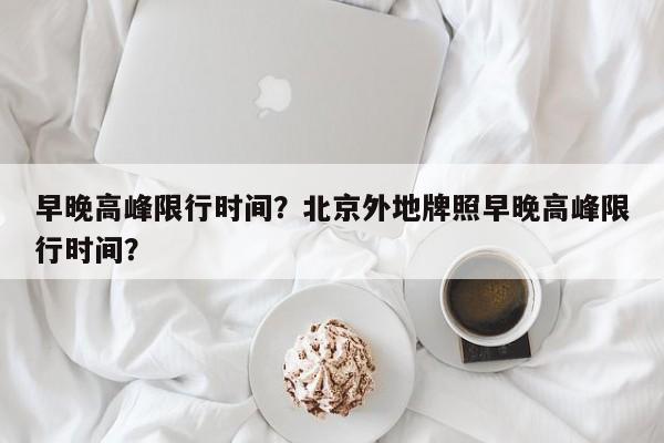 早晚高峰限行时间？北京外地牌照早晚高峰限行时间？-第1张图片