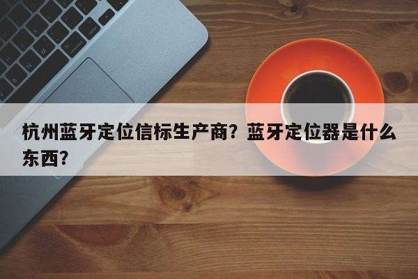 杭州蓝牙定位信标生产商？蓝牙定位器是什么东西？-第1张图片