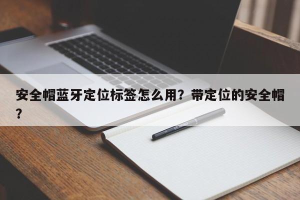 安全帽蓝牙定位标签怎么用？带定位的安全帽？-第1张图片