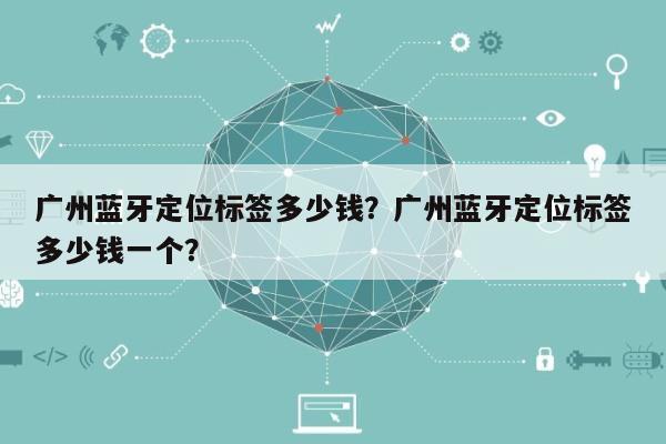 广州蓝牙定位标签多少钱？广州蓝牙定位标签多少钱一个？-第1张图片