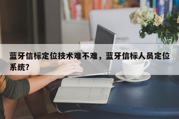 蓝牙信标定位技术难不难，蓝牙信标人员定位系统？-第1张图片
