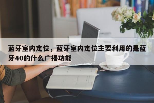 蓝牙室内定位，蓝牙室内定位主要利用的是蓝牙40的什么广播功能-第1张图片