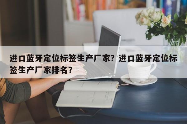 进口蓝牙定位标签生产厂家？进口蓝牙定位标签生产厂家排名？-第1张图片