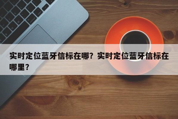 实时定位蓝牙信标在哪？实时定位蓝牙信标在哪里？-第1张图片