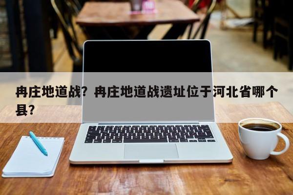 冉庄地道战？冉庄地道战遗址位于河北省哪个县？-第1张图片