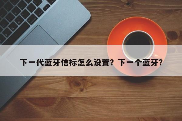 下一代蓝牙信标怎么设置？下一个蓝牙？-第1张图片