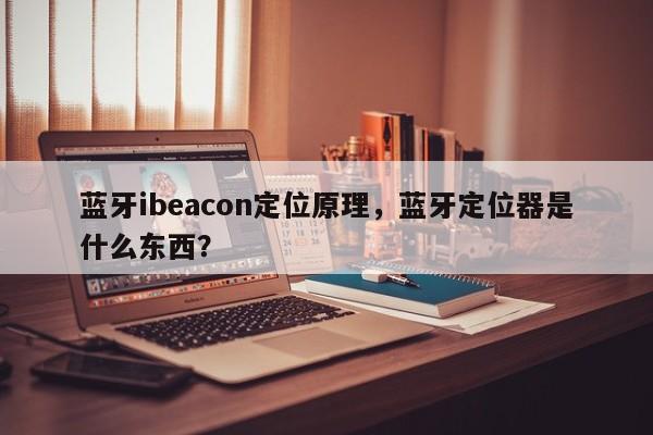 蓝牙ibeacon定位原理，蓝牙定位器是什么东西？-第1张图片