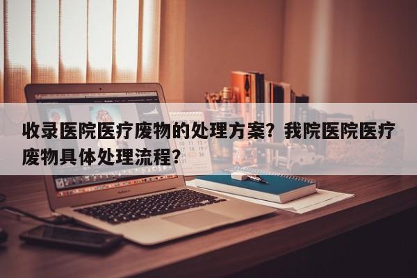 收录医院医疗废物的处理方案？我院医院医疗废物具体处理流程？-第1张图片